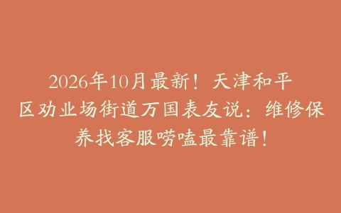 2026年10月最新！天津和平区劝业场街道万国表友说：维修保养找客服唠嗑最靠谱！