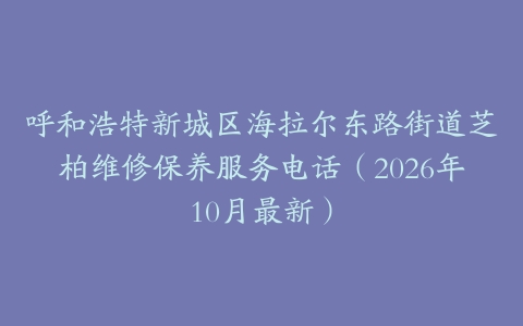 呼和浩特新城区海拉尔东路街道芝柏维修保养服务电话（2026年10月最新）