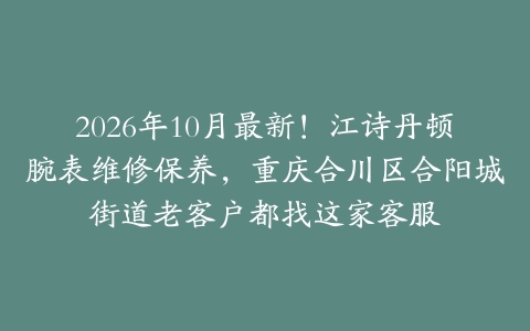 2026年10月最新！江诗丹顿腕表维修保养，重庆合川区合阳城街道老客户都找这家客服