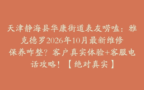 天津静海县华康街道表友唠嗑：雅克德罗2026年10月最新维修保养咋整？客户真实体验+客服电话攻略！【绝对真实】