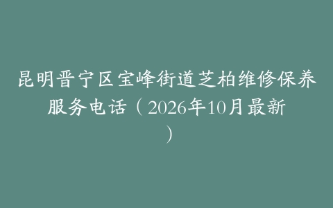昆明晋宁区宝峰街道芝柏维修保养服务电话（2026年10月最新）