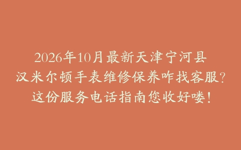 2026年10月最新天津宁河县汉米尔顿手表维修保养咋找客服？这份服务电话指南您收好喽！
