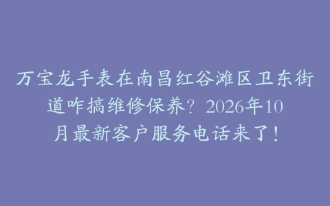 万宝龙手表在南昌红谷滩区卫东街道咋搞维修保养？2026年10月最新客户服务电话来了！