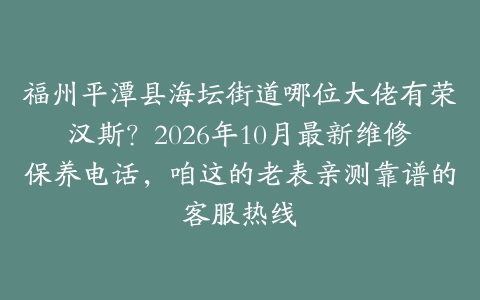 福州平潭县海坛街道哪位大佬有荣汉斯？2026年10月最新维修保养电话，咱这的老表亲测靠谱的客服热线