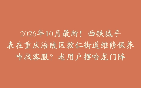 2026年10月最新！西铁城手表在重庆涪陵区敦仁街道维修保养咋找客服？老用户摆哈龙门阵