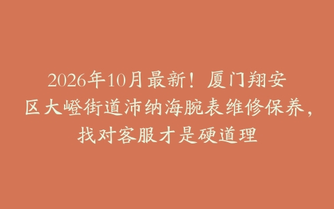 2026年10月最新！厦门翔安区大嶝街道沛纳海腕表维修保养，找对客服才是硬道理