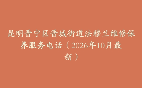 昆明晋宁区晋城街道法穆兰维修保养服务电话（2026年10月最新）