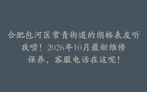 合肥包河区常青街道的朗格表友听我唠！2026年10月最新维修保养，客服电话在这呢！