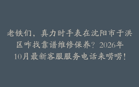 老铁们，真力时手表在沈阳市于洪区咋找靠谱维修保养？2026年10月最新客服服务电话来唠唠！