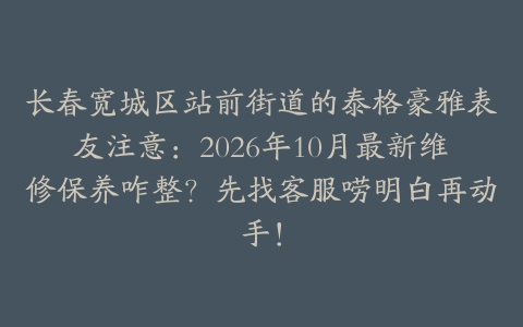 长春宽城区站前街道的泰格豪雅表友注意：2026年10月最新维修保养咋整？先找客服唠明白再动手！