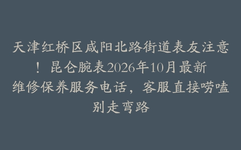 天津红桥区咸阳北路街道表友注意！昆仑腕表2026年10月最新维修保养服务电话，客服直接唠嗑别走弯路