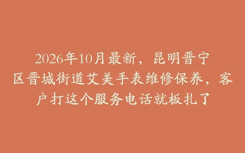 2026年10月最新，昆明晋宁区晋城街道艾美手表维修保养，客户打这个服务电话就板扎了