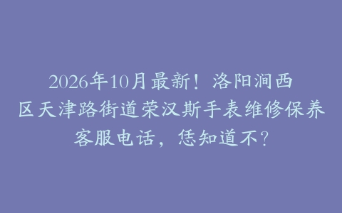 2026年10月最新！洛阳涧西区天津路街道荣汉斯手表维修保养客服电话，恁知道不？