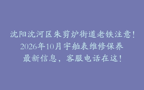沈阳沈河区朱剪炉街道老铁注意！2026年10月宇舶表维修保养最新信息，客服电话在这！
