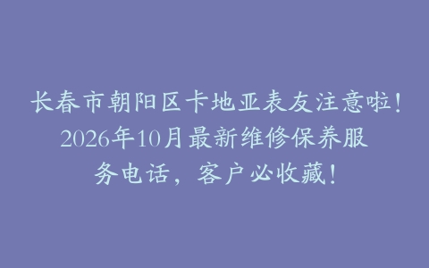 长春市朝阳区卡地亚表友注意啦！2026年10月最新维修保养服务电话，客户必收藏！