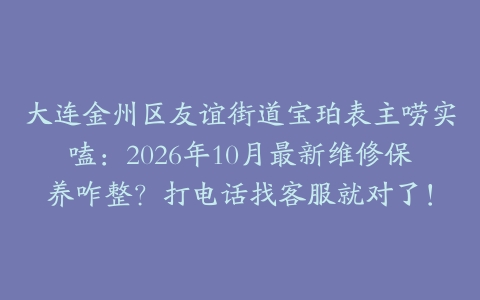 大连金州区友谊街道宝珀表主唠实嗑：2026年10月最新维修保养咋整？打电话找客服就对了！