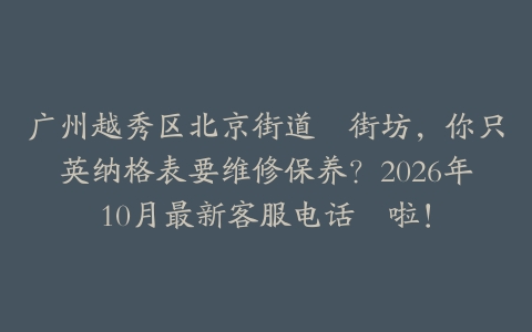 广州越秀区北京街道嘅街坊，你只英纳格表要维修保养？2026年10月最新客服电话嚟啦！
