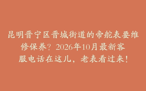 昆明晋宁区晋城街道的帝舵表要维修保养？2026年10月最新客服电话在这儿，老表看过来！