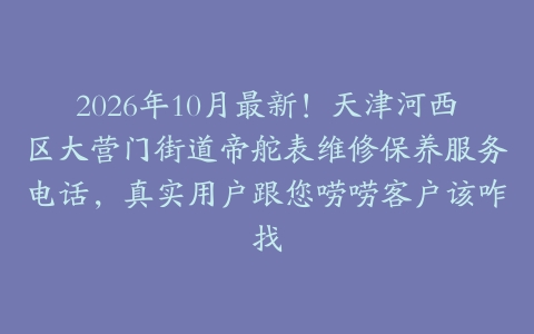 2026年10月最新！天津河西区大营门街道帝舵表维修保养服务电话，真实用户跟您唠唠客户该咋找