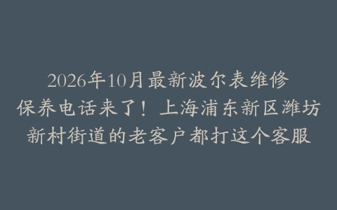 2026年10月最新波尔表维修保养电话来了！上海浦东新区潍坊新村街道的老客户都打这个客服
