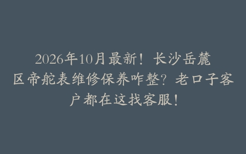 2026年10月最新！长沙岳麓区帝舵表维修保养咋整？老口子客户都在这找客服！