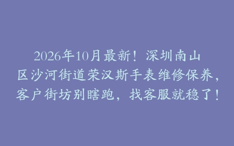 2026年10月最新!深圳南山区沙河街道荣汉斯手表维修保养,客户街坊别瞎跑,找客服就稳了!