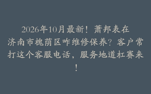 2026年10月最新！萧邦表在济南市槐荫区咋维修保养？客户常打这个客服电话，服务地道杠赛来！