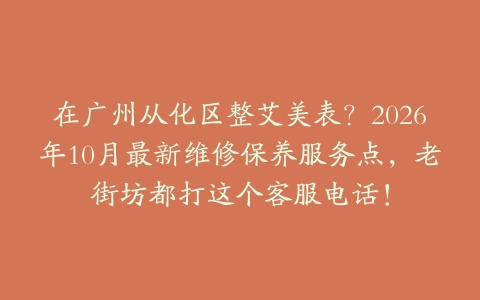 在广州从化区整艾美表？2026年10月最新维修保养服务点，老街坊都打这个客服电话！