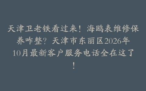 天津卫老铁看过来！海鸥表维修保养咋整？天津市东丽区2026年10月最新客户服务电话全在这了！