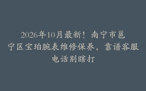 2026年10月最新！南宁市邕宁区宝珀腕表维修保养，靠谱客服电话别瞎打