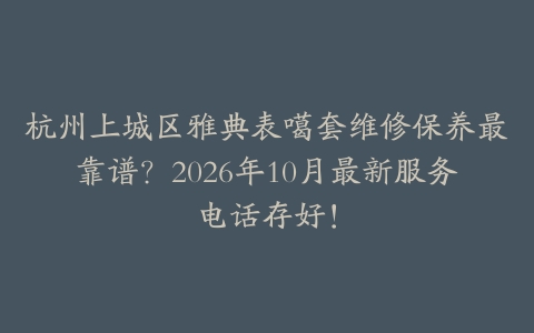 杭州上城区雅典表噶套维修保养最靠谱？2026年10月最新服务电话存好！