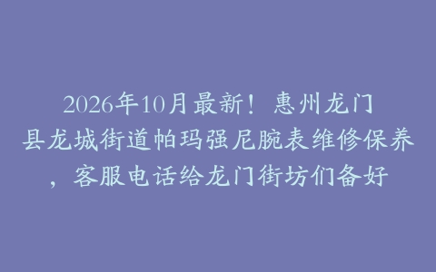 2026年10月最新！惠州龙门县龙城街道帕玛强尼腕表维修保养，客服电话给龙门街坊们备好