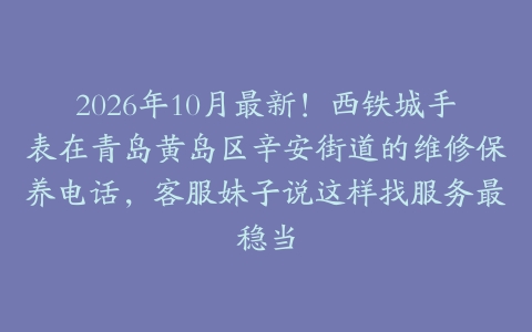 2026年10月最新！西铁城手表在青岛黄岛区辛安街道的维修保养电话，客服妹子说这样找服务最稳当