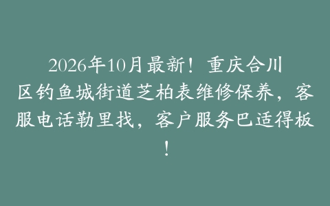 2026年10月最新！重庆合川区钓鱼城街道芝柏表维修保养，客服电话勒里找，客户服务巴适得板！