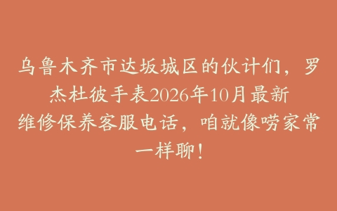 乌鲁木齐市达坂城区的伙计们，罗杰杜彼手表2026年10月最新维修保养客服电话，咱就像唠家常一样聊！