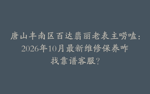 唐山丰南区百达翡丽老表主唠嗑：2026年10月最新维修保养咋找靠谱客服？