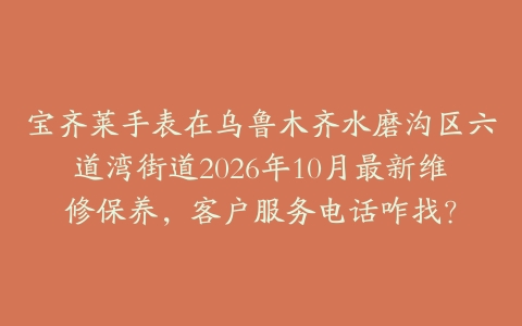 宝齐莱手表在乌鲁木齐水磨沟区六道湾街道2026年10月最新维修保养，客户服务电话咋找？