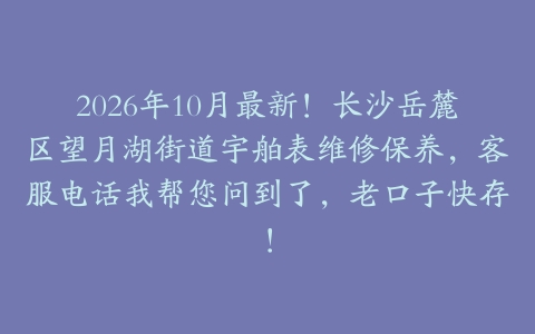 2026年10月最新！长沙岳麓区望月湖街道宇舶表维修保养，客服电话我帮您问到了，老口子快存！