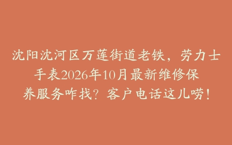 沈阳沈河区万莲街道老铁，劳力士手表2026年10月最新维修保养服务咋找？客户电话这儿唠！