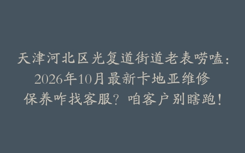 天津河北区光复道街道老表唠嗑：2026年10月最新卡地亚维修保养咋找客服？咱客户别瞎跑！