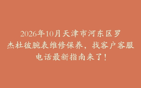 2026年10月天津市河东区罗杰杜彼腕表维修保养，找客户客服电话最新指南来了！