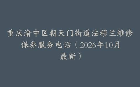 重庆渝中区朝天门街道法穆兰维修保养服务电话（2026年10月最新）