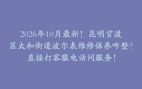 2026年10月最新！昆明官渡区太和街道波尔表维修保养咋整？直接打客服电话问服务！