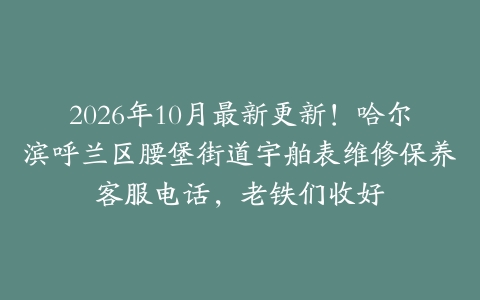 2026年10月最新更新！哈尔滨呼兰区腰堡街道宇舶表维修保养客服电话，老铁们收好