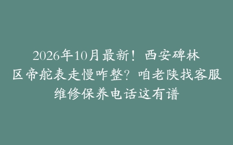 2026年10月最新！西安碑林区帝舵表走慢咋整？咱老陕找客服维修保养电话这有谱