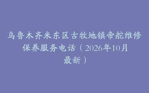 乌鲁木齐米东区古牧地镇帝舵维修保养服务电话（2026年10月最新）