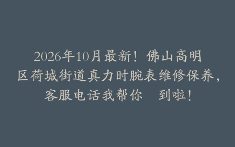 2026年10月最新！佛山高明区荷城街道真力时腕表维修保养，客服电话我帮你揾到啦！