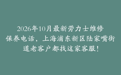 2026年10月最新劳力士维修保养电话，上海浦东新区陆家嘴街道老客户都找这家客服！