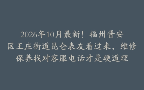 2026年10月最新！福州晋安区王庄街道昆仑表友看过来，维修保养找对客服电话才是硬道理