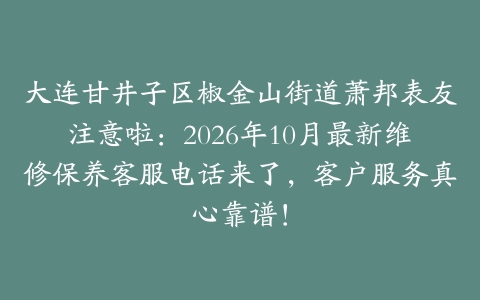 大连甘井子区椒金山街道萧邦表友注意啦：2026年10月最新维修保养客服电话来了，客户服务真心靠谱！